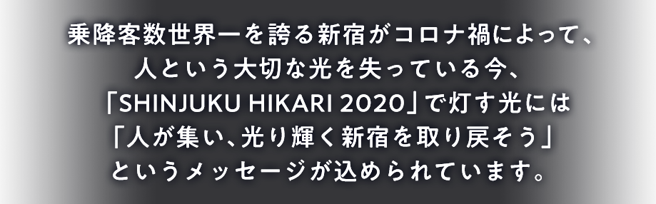 乗降客数世界一を誇る新宿がコロナ禍によって、人という大切な光を失っている今、「SHINJUKU HIKARI 2020」で灯す光には「人が集い、光り輝く新宿を取り戻そう」というメッセージが込められています。